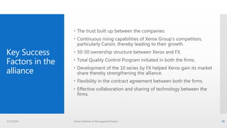 Key Success
Factors in the
alliance
 The trust built up between the companies.
 Continuous rising capabilities of Xerox Group’s competitors,
particularly Canon, thereby leading to their growth.
 50-50 ownership structure between Xerox and FX.
 Total Quality Control Program initiated in both the firms.
 Development of the 10 series by FX helped Xerox gain its market
share thereby strengthening the alliance.
 Flexibility in the contract agreement between both the firms.
 Effective collaboration and sharing of technology between the
firms.
3/22/2016 Indian Institute of Management Raipur 31
 