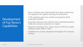 Development
of Fuji Xerox’s
Capabilities
 Xerox machines were disassembled & studied to determine
the equipment & supplies necessary for production.
 3 FPF engineers spent two months touring Xerox & RX
production facilities.
 Imported machines were sold first, then assembled products
finally the domestic production of copiers.
 Expansion of product line – faster version of 914 & a smaller
desktop model, 2400 (in 1967).
 Establishment of sales subsidiaries throughout FX’s licensed
territory.
3/22/2016 Indian Institute of Management Raipur 4
 
