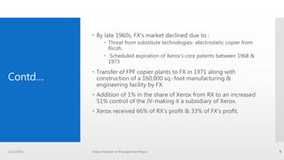 Contd…
 By late 1960s, FX’s market declined due to :
 Threat from substitute technologies- electrostatic copier from
Ricoh.
 Scheduled expiration of Xerox’s core patents between 1968 &
1973
 Transfer of FPF copier plants to FX in 1971 along with
construction of a 160,000 sq.-foot manufacturing &
engineering facility by FX.
 Addition of 1% in the share of Xerox from RX to an increased
51% control of the JV-making it a subsidiary of Xerox.
 Xerox received 66% of RX’s profit & 33% of FX’s profit.
3/22/2016 Indian Institute of Management Raipur 5
 