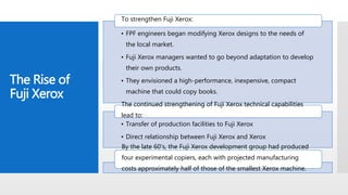 The Rise of
Fuji Xerox
• FPF engineers began modifying Xerox designs to the needs of
the local market.
• Fuji Xerox managers wanted to go beyond adaptation to develop
their own products.
• They envisioned a high-performance, inexpensive, compact
machine that could copy books.
To strengthen Fuji Xerox:
• Transfer of production facilities to Fuji Xerox
• Direct relationship between Fuji Xerox and Xerox
The continued strengthening of Fuji Xerox technical capabilities
lead to:
By the late 60's, the Fuji Xerox development group had produced
four experimental copiers, each with projected manufacturing
costs approximately half of those of the smallest Xerox machine.
 
