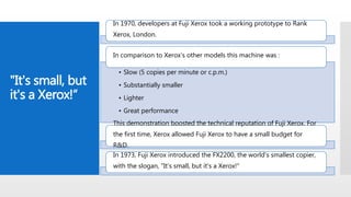 "It's small, but
it's a Xerox!“
In 1970, developers at Fuji Xerox took a working prototype to Rank
Xerox, London.
• Slow (5 copies per minute or c.p.m.)
• Substantially smaller
• Lighter
• Great performance
In comparison to Xerox’s other models this machine was :
This demonstration boosted the technical reputation of Fuji Xerox. For
the first time, Xerox allowed Fuji Xerox to have a small budget for
R&D.
In 1973, Fuji Xerox introduced the FX2200, the world's smallest copier,
with the slogan, "It's small, but it's a Xerox!"
 
