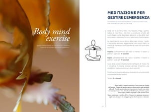 1918
Siedi con la schiena dritta ma rilassata. Piega i gomiti,
solleva le mani fino a che non si incontrano a livello del
cuore, leggermente distanziate dal petto. Le dita delle mani
sono stese e a contatto fra loro, i palmi sono rivolti al petto.
La mano destra sta sul dorso della mano sinistra. I pollici
si toccano e premono leggermente l’uno contro l’altro. Le
mani e gli avambracci sono paralleli al suolo. Gli occhi sono
socchiusi.
Inspira profondamente dal naso e trattieni il respiro a
polmoni pieni per 10 secondi.
Espira completamente dal naso e trattieni il respiro a
polmoni vuoti per 10 secondi.
L’aria deve uscire completamente nell’espiro di modo che
il cervello e il sistema nervoso centrale inneschino una
modalità di sopravvivenza per alcuni secondi.
Continua con questa sequenza respiratoria concentrandoti
completamente sul respiro.
Tempo: 3-5 minuti
Tenere i pollici a contatto neutralizza il nervo sciatico per il tempo
dell’esercizio. Il ritorno all’equilibrio agisce su alcuni specifici punti meridiani
sulle spalle. Facendo questa meditazione si sperimenta che anche senza respiro
(col respiro fuori) siamo vivi. Avere il controllo del respiro può aiutare a gestire
molto meglio i problemi in famiglia o nelle relazioni sociali.
Questa meditazione si può fare all’ora di pranzo o in qualunque momento si
voglia essere più acuti e in vantaggio rispetto ad altre persone o situazioni.
MEDITAZIONE PER
GESTIREL’EMERGENZa
UN ESEMPIO DI MEDITAZIONE BREVE, CHE SI PUò PRATICARE 	
IN AUTONOMIA, IN UFFICIO O A CASA
Body mind
exercise
Questa meditazione Dà una sottile e potente
capacità di gestire qualsiasi emergenza.
 