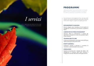 76
Tutti gli interventi sono progettati ad hoc sulla base delle
esigenze e dei requisiti dell’azienda e del gruppo e possono
anche essere integrati a supporto di progetti già avviati.
EMPOWERMENT DI SQUADRA
Percorsi integrati verso l’eccellenza di una squadra di
management, una divisione, una funzione, un gruppo di
talenti.
LABORATORI DI STRESS MANAGEMENT
Interventi diffusi di informazione e training per
apprendere come gestire lo stress nel quotidiano, aperti
a tutta l’azienda.
TRAINING ONE-TO-ONE
Un percorso di allenamento neurologico volto all’efficacia
rispetto alla propria personale visione.
EVENTI AZIENDALI
Conferenze, training e interventi in occasione di
convention o eventi aziendali di varia natura.
CONSULENZA
Supporto strutturato per lo sviluppo dei talenti / del
management, la chiarezza della vision condivisa e
l’integrazione ottimale della stessa nell’organizzazione.
PROGRAMMI
I programmi permettono ai partecipanti di ottenere
benefici rapidi e integrano un approccio di gruppo
alla pratica individuale con supporto a distanza.
I servizi
Tutti i programmi sono progettati sulla base
delle esigenze e i requisiti dell’azienda e del gruppo
 