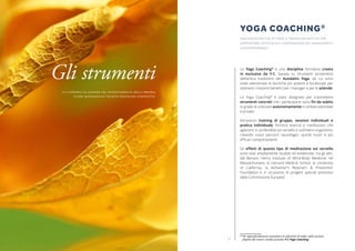 1110
Lo Yoga Coaching®
è una disciplina formativa creata
in esclusiva da Y-C, basata su strumenti provenienti
dall’antica tradizione del Kundalini Yoga, da cui sono
state selezionate le tecniche più potenti e focalizzate per
ottenere i massimi benefici per i manager e per le aziende.
Lo Yoga Coaching®
è stato disegnato per trasmettere
strumenti concreti che i partecipanti sono fin da subito
in grado di utilizzare autonomamente in ambito aziendale
e privato.
Attraverso training di gruppo, sessioni individuali e
pratica individuale, fornisce esercizi e meditazioni che
agiscono in profondità sul cervello e sull’intero organismo,
creando nuovi percorsi neurologici, quindi nuovi e più
efficaci comportamenti.
Gli effetti di questo tipo di meditazione sul cervello
sono stati ampliamente studiati ed evidenziati, tra gli altri,
dal Benson Henry Institute of Mind-Body Medicine nel
Massachussets, la Harvard Medical School, la University
of California, la Alzheimer’s Reserach & Prevention
Foundation e in occasione di progetti speciali promossi
dalla Commissione Europea*
.
* Per approfondimenti consultare la selezione di video nella sezione 		
playlist del nostro canale youtube Y-C Yoga Coaching
YOGA COACHING®
UNA DISCIPLINA CHE ATTINGE A TRADIZIONI ANTICHE PER
SUPPORTARE L’EFFICACIA E L’INNOVAZIONE DEL MANAGEMENT
CONTEMPORANEO.
Gli strumenti
Y-C supporta le aziende nel potenziamento della propria
classe manageriale tramite discipline innovative.
 