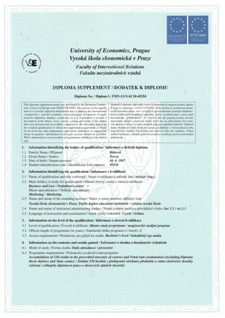 ffiffi
b p n , a j
Faculty of International Relations
Fakulta mezindrodnich vztahfi
DIPLOMA SUPPLEMENT / DODATEK K DIPLOMU
Diploma No./ Diplom E.:FMV-l2-N 62 10-45254
1. Information identifying the holder of qualification / Informace o drZiteli diplomu
1.1 Family Name / Pffjmenf: Bdrtovd
I.2 Given Name / Jm6no: Tereza
1.3 Date of birth / Datum narozeni: 10. 4. 1987
1.4 Studentidentification code/ Identifikadn(k6d studenta: 45254
2. Information identifying the qualificatio'n Alnformace o kvalifikaci
2.1 Name of qualification and title conferred 7N6zev kvalifikace a uddlenj titil: in1en:ir (InS.)
2.2 Main field(s) of study for qualification / Hlavnf obor(y) studiav r6mci kvalifikace:
Business and Law / Podnikdni a prdvo -
Minor specialization/ VedlejSfspecializage.:
Marketing /Marketing
2.3 Name and statusof the awarding institute/ Ndzev a statusinstituceuddlujici titul:
Vysokdikola ekonomichrt v Praze, Public higher education institution I veiejnd vysokd.ikola
2.4 Name and statusof institution administeringstudies/ Ndzev a statusinstituceprovrlddjfcfvfuku: See2.3 / viz 2.3
2.5 Language of instruction and examination I lazyk vjuky a zkou5ek: Czech I deitina
3. Information on the level of the qualification / Informace o firovni kvalifikace
3.1 Level of qualification / Uroveil kvalifik ace Master study programme I magisterskf studijni program
3.2 Official length of programme(in years)/ Standardnid6lka programu (v letech):2
3.3 Access requirements/ PoZadavkypro piijeti ke studiu: Bachelor's level / bakaldisk! typ studia
4. Information on the contents and results gained / Informace o obsahu a dosaZenfch vfsledcfch
4.1 Mode of study / Forma studia: Daily attendance I prezendni
4.2 Programmerequirements/ PoZadavkyna absolvovdniprogramu:
Accumulation of 120 credits in the prescribed structure of courses and Final state examination (including Diploma
thesis defence and State exams) I Ziskdnf 120 kreditrt z piedepsand struktury piedrndfi e stdtni zdvdredndzkou{ky
(sloiend z obhajoby diplomovi pnice a oborovych stdtntch zkouiek)
.r*o "
^ ct
Universityof Economics,Prague
Vysokd{kola ekonomickdv Praze
Itsr
o
+
o
t
;i
A
This Diploma Supplement model was developed by the European Commis-
sion, Council of Europe and UNESCO/CEPES. The purpose of the supple-
ment is to provide sfficient independent data to improve the international
'transpdrency'
and fair academic and professional recognition of quali-
fications (diplomas, degrees, certificates etc.). It is designed to provide a
description of the nature, level, context, content and status of the studies
that were pursued and successfuIly completed by the individual named on
the original qualification to which this supplement is appended. It should
befree from any value judgements, equivalence statements or suggestions
about recognition. Information in all eight sections should be provided.
Where information is not provided, an explanation should give the reason
why.
Dodatek k diplomu odpovidd vzoru vytvoienimu Evropskou komisf, Radou
Evropy a organizacf UNESCO/CEPES. Jeho fiielem je poslcytnout dosta-
teind nestrannd rtdaje, kterd plispdjf ke spravedlivdmu uzndvdnt akademic-
lcych a odbornfch kvaliJikaci (diplomfi, titulfi, osvidteni atd.) a jeho lepii
mezindrodni ,,prfihlednosti". Je vytvolen tak, aby popsal povahu, ilrovert,
souvislosti, obsah a postavenf studif, kterd ten, na jehoi jmino byl vysta-
ven diplom, k ndmui".ie tento dodatek piipojen, rtspdind dokoniil. Dodatek
nemd obsahovat iddrui hodnotfci soudy, prohldienf o rovnocennosti nebo
doporuieni k uzruini. Viech jeho osm ddsti by mdlo bjt typlnino. Pokud
ndkterd informace chybdji, musi bft uvedeno vysvdtlenf, proi je neni moind
poskytnout.
 