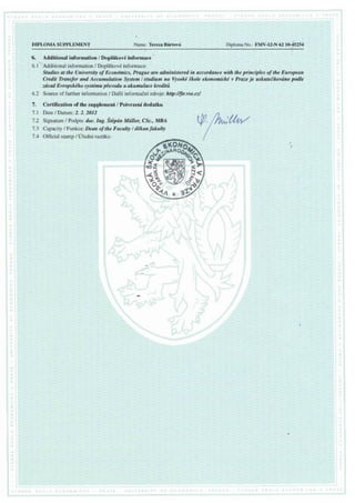 DIPLOMA SUPPLEMENT Name:TerezaBrflrtovd
6. Additional information / Doplikov6 informace
- i
6.1' Additional information / Doplilkov6 informace:
Stadies at the University of Econdmics, Prague are administered in accordance with the principles of the European
Credit Transfer and Accumalation System/ studium na Vysoki ikole ekonomicki v Praze je uskuteiilovdno podle
zdsad Evropskiho systdmu pievodu a akurnulace kreditri
6.2 Source of further information / Dal5f informadnf zdroie: http:l/fir.vse.cz/
7. Certification of the supplement/ potvrzeni dodatku
7.1 DatelDatum:2.2.2012
7.2 Signature/ Podpis:doc.Ing. StdpdnMiitler, CSc.,MBA
7.3 Capacity/ Funkce:Deanof theFaculty/ ddkanfakulty
7.4 OfficialstampI lJiedni razitko:
Vt'/h4/
ffi
 