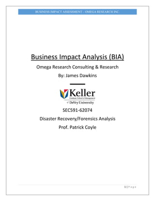 1 | P a g e
BUSINESS IMPACT ASSESSMENT – OMEGA RESEARCH INC.
Business Impact Analysis (BIA)
Omega Research Consulting & Research
By: James Dawkins
▬▬▬
SEC591-62074
Disaster Recovery/Forensics Analysis
Prof. Patrick Coyle
 