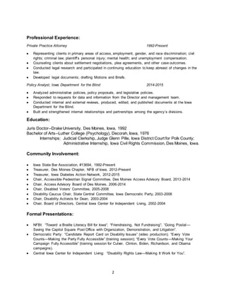 2
Professional Experience:
Private Practice Attorney 1992-Present
 Representing clients in primary areas of access, employment, gender, and race discrimination; civil
rights; criminal law; plaintiff’s personal injury; mental health; and unemployment compensation.
 Counseling clients about settlement negotiations, plea agreements, and other case outcomes.
 Conducted legal research and participated in continuing education to keep abreast of changes in the
law.
 Developed legal documents; drafting Motions and Briefs.
Policy Analyst, Iowa Department for the Blind 2014-2015
 Analyzed administrative policies, policy proposals, and legislative policies.
 Responded to requests for data and information from the Director and management team.
 Conducted internal and external reviews, produced, edited, and published documents at the Iowa
Department for the Blind.
 Built and strengthened internal relationships and partnerships among the agency’s divisions.
Education:
Juris Doctor--Drake University, Des Moines, Iowa, 1992
Bachelor of Arts--Luther College (Psychology), Decorah, Iowa, 1976
Internships: Judicial Clerkship, Judge Glenn Pille, Iowa District Court for Polk County;
Administrative Internship, Iowa Civil Rights Commission, Des Moines, Iowa.
Community Involvement:
 Iowa State Bar Association, #13694, 1992-Present
 Treasurer, Des Moines Chapter, NFB of Iowa, 2012-Present
 Treasurer, Iowa Diabetes Action Network, 2012-2015
 Chair, Accessible Pedestrian Signal Committee, Des Moines Access Advisory Board, 2013-2014
 Chair, Access Advisory Board of Des Moines, 2006-2014
 Chair, Disabled Voters’ Committee, 2005-2008
 Disability Caucus Chair, State Central Committee, Iowa Democratic Party, 2003-2008
 Chair, Disability Activists for Dean, 2003-2004
 Chair, Board of Directors, Central Iowa Center for Independent Living, 2002-2004
Formal Presentations:
 NFBI: “Toward a Braille Literacy Bill for Iowa”; “Friendraising, Not Fundraising”; “Going Postal—
Saving the Capitol Square Post Office with Organization, Demonstration, and Litigation”.
 Democratic Party: “Candidate Report Card on Disability Issues” (video production); “Every Vote
Counts—Making the Party Fully Accessible” (training session); “Every Vote Counts—Making Your
Campaign Fully Accessible” (training session for Culver, Clinton, Biden, Richardson, and Obama
campaigns).
 Central Iowa Center for Independent Living: “Disability Rights Law—Making It Work for You”.
 
