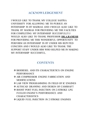 ACKNOWLEDGEMENT
I WOULD LIKE TO THANK MY COLLEGE SASTRA
UNIVERSITY FOR ALLOWING ME TO PURSUE AN
INTERNSHIP IN IIT MADRAS AND I WOULD ALSO LIKE TO
THANK IIT MADRAS FOR PROVIDING ME THE FACILTIES
FOR COMPLETING MY INTERNSHIP SUCCESFULLY.I
WOULD ALSO LIKE TO THANK PROFESSOR DR.A.RAMESH
FOR PROVIDING ME THIS WONDERFUL OPPORTUNITY TO
PERFORM AN INTERNSHIP IN IIT UNDER HIS REPUTED
CONCERN AND I WOULD ALSO LIKE TO THANK THE
SUPPORT STAFF UNDER HIM WHO HELPED ME IN MAKING
MY INTERNSHIP SUCCESSFUL.
CONTENTS
 BIODIESEL AND ITS CHARACTERTICS ON ENGINE
PERFORMANCE
 AIR COMPRESSOR ENGINE FABRICATION AND
MODIFICATIONS
 LAB VIEW PROGRAMMING IN FIELD OF IC ENGINES
 AUTOCAD DRAWING AND DESIGN OF CAMSHAFT
 BOOST PORT FUEL INJECTION ON 2-STROKE LPG
FUELED ENGINE’S PERFORMANCE AND
CHARACTERISTICS
 LIQUID FUEL INJECTION IN 2 STROKE ENGINES
 