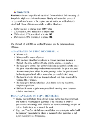 BIODIESEL
Biodiesel refers to a vegetable oil- or animal fat-based diesel fuel consisting of
long-chain alkyl esters. It is environment friendly and renewable source of
energy which can be used in the engines as a alternative or as blends to the
diesel fuel. Some of the commercially available blends are
 100% biodiesel is referred to as B100, while
 20% biodiesel, 80% petrodiesel is labeled B20
 5% biodiesel, 95% petrodiesel is labeled B5
 2% biodiesel, 98% petrodiesel is labeled B2.
Out of which B5 and B20 are used in IC engines and the better results are
obtained.
ADVANTAGES OF USING BIODDIESEL -:
 It is not toxic.
 It is renewable sourceof energy
 B20 biodiesel blend has been found to provide maximum increase in
thermal efficiency and lowest brake-specific energy consumption
 Biodiesel gives off less new carbon monoxide and carbondioxide, since
the gases released during combustion are essentially the gases absorbed
from the atmosphere whilst the plant growing- unlike the gases released
by burning petrodiesel, which was carbon previously locked away.
 Biodiesel is a better lubricant than petrodiesel, so it helps to extend the
working life of engines.
 Biodiesel gives fewer particulates when burnt, reducing risks from
respiratory problems.
 Biodiesel is easier to ignite than petrodiesel, meaning more complete,
efficient combustion.
DISADVANTAGES OF USING BIODIESEL:-
 Energy output: Biofuels have a lower energy output than traditional fuels
and therefore require greater quantities to be consumed in order to
producethe same energy level. This has led some noted energy analysts to
believe that biofuels are not worth the work.
 High cost:To refine biofuels to more efficient energy outputs, and to build
the necessary manufacturing plants to increase biofuel quantities, a high
initial investment is often required.
 