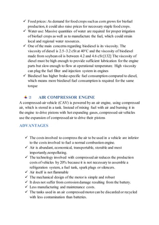  Food prices: As demand for food crops suchas corn grows for biofuel
production, it could also raise prices for necessary staple food crops.
 Water use: Massive quantities of water are required for proper irrigation
of biofuel crops as well as to manufacture the fuel, which could strain
local and regional water resources.
 One of the main concerns regarding biodiesel is its viscosity. The
viscosity of diesel is 2.5–3.2 cSt at 40°C and the viscosity of biodiesel
made from soybean oil is between 4.2 and 4.6 cSt [132] The viscosity of
diesel must be high enough to provide sufficient lubrication for the engine
parts but slow enough to flow at operational temperature. High viscosity
can plug the fuel filter and injection system in engines
 Biodiesel has higher brake-specific fuel consumption compared to diesel,
which means more biodiesel fuel consumption is required for the same
torque
AIR COMPRESSOR ENGINE
A compressed-air vehicle (CAV) is powered by an air engine, using compressed
air, which is stored in a tank. Instead of mixing fuel with air and burning it in
the engine to drive pistons with hot expanding gases, compressed-air vehicles
use the expansion of compressed air to drive their pistons
ADVANTAGES
 The costs involved to compress the air to be used in a vehicle are inferior
to the costs involved to fuel a normal combustion engine.
 Air is abundant, economical, transportable, storable and most
importantly,nonpolluting.
 The technology involved with compressed air reduces the production
costs ofvehicles by 20% because it is not necessary to assemble a
refrigeration system, a fuel tank, spark plugs or silencers.
 Air itself is not flammable
 The mechanical design of the motor is simple and robust
 It does not suffer from corrosiondamage resulting from the battery.
 Less manufacturing and maintenance costs.
 The tanks used in an air compressed motorcan be discarded or recycled
with less contamination than batteries.
 