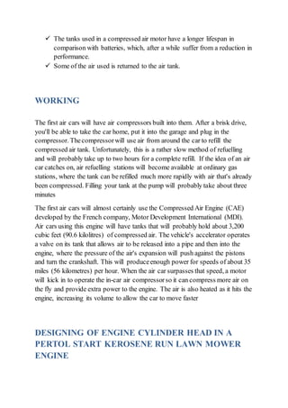  The tanks used in a compressed air motor have a longer lifespan in
comparison with batteries, which, after a while suffer from a reduction in
performance.
 Some of the air used is returned to the air tank.
WORKING
The first air cars will have air compressors built into them. After a brisk drive,
you'll be able to take the car home, put it into the garage and plug in the
compressor. Thecompressorwill use air from around the car to refill the
compressed air tank. Unfortunately, this is a rather slow method of refuelling
and will probably take up to two hours for a complete refill. If the idea of an air
car catches on, air refuelling stations will become available at ordinary gas
stations, where the tank can be refilled much more rapidly with air that's already
been compressed. Filling your tank at the pump will probably take about three
minutes
The first air cars will almost certainly use the Compressed Air Engine (CAE)
developed by the French company, Motor Development International (MDI).
Air cars using this engine will have tanks that will probably hold about 3,200
cubic feet (90.6 kilolitres) of compressed air. The vehicle's accelerator operates
a valve on its tank that allows air to be released into a pipe and then into the
engine, where the pressure of the air's expansion will push against the pistons
and turn the crankshaft. This will produceenough power for speeds of about 35
miles (56 kilometres) per hour. When the air car surpasses that speed, a motor
will kick in to operate the in-car air compressorso it can compress more air on
the fly and provide extra power to the engine. The air is also heated as it hits the
engine, increasing its volume to allow the car to move faster
DESIGNING OF ENGINE CYLINDER HEAD IN A
PERTOL START KEROSENE RUN LAWN MOWER
ENGINE
 