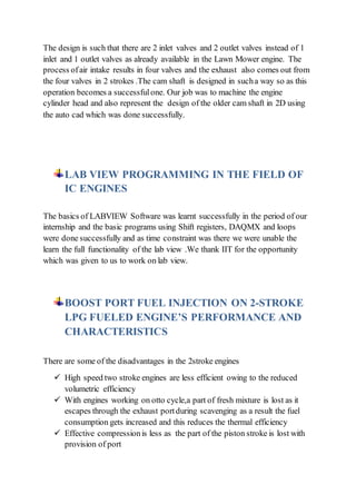 The design is such that there are 2 inlet valves and 2 outlet valves instead of 1
inlet and 1 outlet valves as already available in the Lawn Mower engine. The
process ofair intake results in four valves and the exhaust also comes out from
the four valves in 2 strokes .The cam shaft is designed in sucha way so as this
operation becomes a successfulone. Our job was to machine the engine
cylinder head and also represent the design of the older cam shaft in 2D using
the auto cad which was done successfully.
LAB VIEW PROGRAMMING IN THE FIELD OF
IC ENGINES
The basics of LABVIEW Software was learnt successfully in the period of our
internship and the basic programs using Shift registers, DAQMX and loops
were done successfully and as time constraint was there we were unable the
learn the full functionality of the lab view .We thank IIT for the opportunity
which was given to us to work on lab view.
BOOST PORT FUEL INJECTION ON 2-STROKE
LPG FUELED ENGINE’S PERFORMANCE AND
CHARACTERISTICS
There are some of the disadvantages in the 2stroke engines
 High speed two stroke engines are less efficient owing to the reduced
volumetric efficiency
 With engines working on otto cycle,a part of fresh mixture is lost as it
escapes through the exhaust portduring scavenging as a result the fuel
consumption gets increased and this reduces the thermal efficiency
 Effective compressionis less as the part of the piston stroke is lost with
provision of port
 