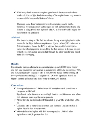  With heavy load two stroke engines gets heated due to excessive heat
produced. Also at light loads the running of the engine is not very smooth
because of the increased dilution of charge.
These are some disadvantages in two stroke engines and it can be
minimised by using certain technologies or with certain methods and one
of them is using Boostport injection of LPG in a two stroke SI engine for
reduction in HC emission.
Abstract
The short circuiting of the fuel air mixture during scavenging is the main
reason for the high fuel consumption and Hydro carbon(HC) emissions in
2 stroke engines. Hence the LPG is injected through the boostportto
reduce the short circuiting losses. Here the fuel injector is located on one
of the boostportand air alone is fed through the other transfer and boost
ports for scavenging.
Results
Experiments were conducted at a constantengine speed of 3000 rpm. Higher
and part load operations were carried in experiments at throttle positions of 70%
and 30% respectively. In case of BPI at 70% throttle based on the opening of
boostports injection timing (114 degrees) a TDC were optimized based on
highest thermal efficiency and these were used for 25% throttle.
Conclusions
 Boostport injection of LPG reduces HC emissions at all conditions as
compared to LPG-MI.
Significant reductions were seen at high throttle conditions and also when
rich mixtures were used the same persists.
 At low throttle positions also BPI resulted in lower HC levels than LPG-
MI
 Generally BPI is better with rich than lean mixtures .it is also better at
higher throttle than lower throttle.
 NO emissions are higher with BPI as compared to LPG-MI when
equivalence ratio is greater than 0.9.
 