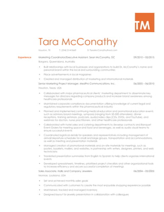 TM
Tara McConathy
Houston, TX T: (254) 314-0669 E: TaraMcConathy@aol.com
Experience Marketing Coordinator/Executive Assistant, Sean McConathy, DC 09/2010 – 05/2015
Bargara, Queensland, Australia
• Built relationships with local businesses and organizations to build Dr. McConathy’s name and
personal brand within the local and surrounding communities
• Place advertisements in local magazines
• Created and managed distribution of marketing and informational materials
Senior Marketing Project Manager, MedPro Communications, Inc. 06/2005 – 06/2010
Houston, Texas, USA
• Collaborated with major pharmaceutical clients’ marketing department to disseminate key
messages for clinicians regarding company products and increase brand awareness among
healthcare professionals
• Maintained corporate compliance documentation utilizing knowledge of current legal and
regulatory requirements within the pharmaceutical industry
• Planned and implemented continuing medical education and promotional education events
such as advisory board meetings, symposia (ranging from 50-500 attendees), dinner
receptions, training seminars, podcasts, audio/video clips (CDs, DVDs, and YouTube), and
webinars for doctors, nurse practitioners, and other healthcare professionals
• Collaborated with hotel sales and catering departments to develop contracts and Banquet
Event Orders for meeting space and food and beverages, as well as audio visual teams to
ensure successful events
• Coordinated logistical details for speakers and representatives including management of
arrival/departure schedules for small and large groups, transportation and accommodations,
as well as meeting and presentation materials
• Managed creation of promotional materials and on–site materials for meetings, such as
posters, booklets, mailers, and websites, in partnership with writers, designers, printers, and web
technicians
• Translated presentation summaries from English to Spanish to help clients organize international
events
• Developed spreadsheets, timelines, prioritized project checklists and other organizational tools
to increase efficiency and secure successful completion of meetings
Sales Associate, Hollis and Company Jewelers 06/2004 – 05/2005
Monroe, Louisiana, USA
• Set and achieved monthly sales goals
• Communicated with customers to create the most enjoyable shopping experience possible
• Maintained, tracked and managed inventory
• Designed layout for jewelry presentation in collaboration with colleagues
 