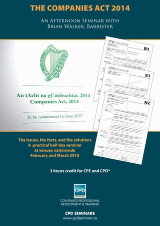 continued professional
development & training
CPD Seminars
www.cpdseminars.ie
The Companies Act 2014
An Afternoon Seminar with
Brian Walker, Barrister
The Issues, the facts, and the solutions
A practical half day seminar
at venues nationwide
February and March 2015
3 hours credit for CPE and CPD*
 