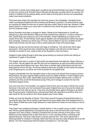 involvement in nearly every single goal in qualifying has proved that bale must stay ﬁt if Wales are
to have any chance at all. Arsenal’s Aaron Ramsey will also play a pivotal role for his country. His
engine in midﬁeld and his passing ability and his habit of arriving late in the box will undoubtedly
cause many teams problems.
They have been drawn into arguably the most even group in the competition, alongside home
nation counterparts England as well as Russia and Slovakia in group B. The draw could be seen
as a positive for Wales as there are no teams that they couldn't beat on their day. However, if Bale
doesn't perform or picks up an injury then it is difﬁcult to see where the goals are going to come
from for Coleman’s side.
Recent friendlies have been a struggle for Wales. Defeat by the Netherlands in Cardiff was
followed by a draw with Northern Ireland and most recently they suffered a 1-0 loss to Ukraine in
Kiev. Gareth Bale was missing for all 3 of the friendlies, further highlighting his impact on the
results of the team. A ﬁnal friendly match against Sweden will end preparations before they begin
their campaign, looking to go all the way in France. Overconﬁdence may be a problem for this
Welsh side and they must be wary of this to avoid exiting the ﬁnals at the group stage.
England as ever go into the tournament with bags of conﬁdence. This will be their 22nd major
tournament. Their squad has been selected by Roy Hodgson and will arrive at their base in
Chantilly on the 6th of June, ready to take on the Russians in their ﬁrst ﬁxture.
Hodgson’s side costed through a fairly easy group picking up maximum points and netting an
impressive 31 goals in the process.
This English side have a number of high proﬁle and experienced internationals, Wayne Rooney is
one of them. He will captain the side this year and his experience as well as his ability will be key
to any success that England may have. Harry Kane is another high proﬁle player and will most
likely lead the line for his side. He will be looking to add to the 32 goals he has scored this season
and if England go far, he will be one of the favourites for the golden boot.
England undoubtedly have the strongest squad in their group and should ﬁnish as group winners.
Nevertheless, the game against Wales presents itself as a battle of Britain in which England have
more to lose than their rivals. Gareth Bale could provide the English defence with a number of
problems and they could ﬁnd themselves losing if they don't manage to contain the two time
champions league winner.
Four wins from ﬁve in the friendlies, one against hosts France and one away to World Cup winner
Germany in the build up to the tournament have given England fans and of course the media real
conﬁdence that their side can go far. They have one friendly ﬁxture against Portugal to go before
their ﬁrst group game. England have a strong squad ﬁlled with experience and will be seen as a
dark horse for the tournament if all of these players play to their ability.
Finally, we have the Republic of Ireland. This is their second European Championship ﬁnals in a
row and this year they will be hoping to get beyond the group stages after their disappointment in
2012. Martin O’Neill has some tough decisions to make before he makes his ﬁnal choice on his 23
man squad.
They began their qualifying campaign in steady fashion in the so called “group of death”, winning
their ﬁrst two games followed by a sensational draw away to the Germans with a last minute
equaliser from John O’Shea. A defeat to Scotland then put their chances of third place in the
balance but they followed that up with three wins in a row, including another surprising result
against Germany. This time it was Shane Long who was the hero. This result, paired with a
shocking defeat for Scotland in Georgia meant that they had secured a play-off place and a tie with
Bosnia. The Irish impressively beat the Eastern Europeans 3-1 over two legs.
 