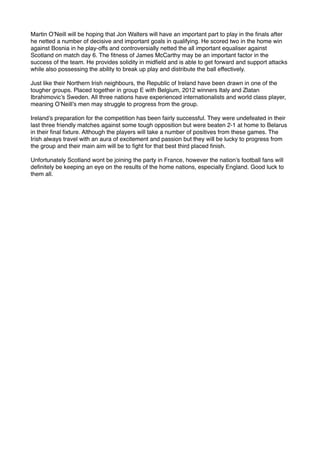 Martin O’Neill will be hoping that Jon Walters will have an important part to play in the ﬁnals after
he netted a number of decisive and important goals in qualifying. He scored two in the home win
against Bosnia in he play-offs and controversially netted the all important equaliser against
Scotland on match day 6. The ﬁtness of James McCarthy may be an important factor in the
success of the team. He provides solidity in midﬁeld and is able to get forward and support attacks
while also possessing the ability to break up play and distribute the ball effectively.
Just like their Northern Irish neighbours, the Republic of Ireland have been drawn in one of the
tougher groups. Placed together in group E with Belgium, 2012 winners Italy and Zlatan
Ibrahimovic’s Sweden. All three nations have experienced internationalists and world class player,
meaning O’Neill’s men may struggle to progress from the group.
Ireland’s preparation for the competition has been fairly successful. They were undefeated in their
last three friendly matches against some tough opposition but were beaten 2-1 at home to Belarus
in their ﬁnal ﬁxture. Although the players will take a number of positives from these games. The
Irish always travel with an aura of excitement and passion but they will be lucky to progress from
the group and their main aim will be to ﬁght for that best third placed ﬁnish.
Unfortunately Scotland wont be joining the party in France, however the nation’s football fans will
deﬁnitely be keeping an eye on the results of the home nations, especially England. Good luck to
them all.
 