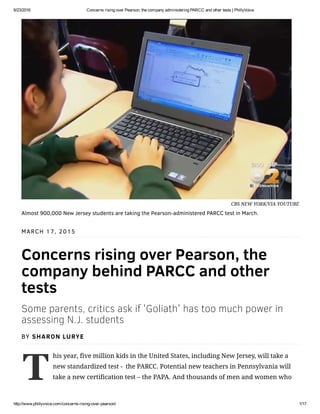 6/23/2016 Concerns rising over Pearson, the company administering PARCC and other tests | PhillyVoice
http://www.phillyvoice.com/concerns­rising­over­pearson/ 1/17
T
MARCH 17, 2015
Concerns rising over Pearson, the
company behind PARCC and other
tests
Some parents, critics ask if 'Goliath' has too much power in
assessing N.J. students
BY SHARON LURYE
his year, five million kids in the United States, including New Jersey, will take a
new standardized test -  the PARCC. Potential new teachers in Pennsylvania will
take a new certification test – the PAPA. And thousands of men and women who
CBS NEW YORK/VIA YOUTUBE
Almost 900,000 New Jersey students are taking the Pearson-administered PARCC test in March.
 