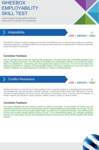 India's largest employability skill test
endorsed by Industry and Academia
WHEEBOX
EMPLOYABILITY
SKILL TEST
The ability to adapt to rapidly changing environment and different ways of doing things quickly and positively;
addressing setbacks or ambiguity effectively and appropriately adapting and adjusting one’s thinking or approach
as per the need of the situation.
Adaptability
This is a strength area for you with regard to this competency. You seem to be very comfortable adjusting to the
rapidly changing environment. You are likely to be flexible and comfortable working in an environment where
there is no precedence. Embarking upon new opportunities seems to excite you. You do not shy away from
addressing setbacks or ambiguity and appropriately adapt to thinking or approaches as per the need of the
situation. However you might experience monotony in routine or operational task.
Candidate Feedback:
Conflict resolution is a way for two or more parties to find a peaceful solution to a disagreement among them.
The disagreement may be personal, financial, political, or emotional.Conflict arises from differences. It occurs
whenever people disagree over their values, motivations, perceptions, ideas, or desires and the capacity to
remain relaxed and focused in tense situations defines person’s ability to resolve conflict.
Conflict Resolution
Your score indicates that your ability to resolve a conflict is very high . In the situation of conflict, you are
motivated to voice your concerns in part because of your inherent beliefs that, personalities can change. You do
not see conflict in terms of one simple solution rather you take time to analyze the situation, hear different point
of views and consider several possible solutions. For eg., if in an organizational setting, your colleague disagrees
with you on a minor issue, then you will understand his point of view and you will try to find a solution with mutual
consent.
Candidate Feedback:
 