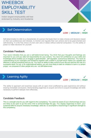 India's largest employability skill test
endorsed by Industry and Academia
WHEEBOX
EMPLOYABILITY
SKILL TEST
Self-determination to refer to a characteristic of a person that leads them to make choices and decisions based
on their own preferences and interests, to monitor and regulate their own actions and to be goal-oriented and
self-directing. It is the free choice of one's own acts or states without external compulsion. It is the ability or
power to make decisions for yourself.
Self Determination
Your score indicates that you are a self-determined being. You think that your thoughts and feelings are
important to you and you take full responsibility for your actions. You have full confidence on your skills and
knowledge which enables you to engage in goal-directed , self regulated, autonomous behaviour. You have an
understanding of your strengths and limitations together with a belief in yourself which makes you capable and
effective in almost everything that you do. You have an ability to take control of your life and assume the role of a
successful adult. For eg. In an organizational setting, you are more likely to take an initiative to work in a certain
project as compared to other people who are not self-determined.
Candidate Feedback:
The ability to approach and examines issues with an open mind unaffected by past experience and without
drawing immediate conclusions. Demonstrating eagerness to acquire and drive to acquire knowledge and skills
necessary to perform task/job more effectively.
Learning Agility
This is a strength area for you with regard to this competency. You seem be aware of your shortcomings and you
are likely to be open to go the extra mile to achieve/bridge the gap. You display eagerness to learn, your
sustained effort to acquire necessary knowledge, skills etc. to accomplish a result brings in significant strength to
this competency.
Candidate Feedback:
 