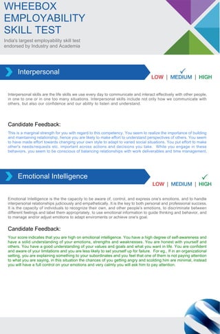 India's largest employability skill test
endorsed by Industry and Academia
WHEEBOX
EMPLOYABILITY
SKILL TEST
Interpersonal skills are the life skills we use every day to communicate and interact effectively with other people,
in one to one or in one too many situations. Interpersonal skills include not only how we communicate with
others, but also our confidence and our ability to listen and understand.
Interpersonal
This is a marginal strength for you with regard to this competency. You seem to realize the importance of building
and maintaining relationship, hence you are likely to make effort to understand perspectives of others. You seem
to have made effort towards changing your own style to adapt to varied social situations. You put effort to make
other's needs/requests etc. important across actions and decisions you take. While you engage in these
behaviors, you seem to be conscious of balancing relationships with work deliverables and time management.
Candidate Feedback:
Emotional Intelligence is the the capacity to be aware of, control, and express one's emotions, and to handle
interpersonal relationships judiciously and empathetically. It is the key to both personal and professional success.
It is the capacity of individuals to recognize their own, and other people's emotions, to discriminate between
different feelings and label them appropriately, to use emotional information to guide thinking and behavior, and
to manage and/or adjust emotions to adapt enviroments or achieve one's goal.
Emotional Intelligence
Your score indicates that you are high on emotional intelligence. You have a high degree of self-awareness and
have a solid understanding of your emotions, strengths and weaknesses. You are honest with yourself and
others. You have a good understanding of your values and goals and what you want in life. You are confident
and aware of your limitations and you are less likely to set yourself up for failure. For eg., If in an organizational
setting, you are explaining something to your subordinates and you feel that one of them is not paying attention
to what you are saying, in this situation the chances of you getting angry and scolding him are minimal, instead
you will have a full control on your emotions and very calmly you will ask him to pay attention.
Candidate Feedback:
 