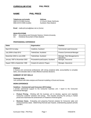 CURRICULUM VITAE PHIL PRICE
Curriculum Vitae – Phil Price Page 1 14/02/2016
NAME PHIL PRICE
Telephones and emails Address
0064 9 419 0620 (home) 21 Church Street, Northcote
0064 29 912 5365 (mobile) Auckland, New Zealand
Email mailto:phil.price@clear.net.nz (home)
QUALIFICATIONS
BCA Accountancy and Computer Science, Victoria University
CA Chartered Accountant of New Zealand
PROFESSIONAL EXPERIENCE
Dates Organisation Position
Sept 2012 to today Vodafone, Auckland Commercial Lead Consumer
July 2006 to Sept 2012 TelstraClear, Auckland Finance Commercial Manager
December 2003 to June 2006 TelstraClear, Auckland Manager, Risk Management &
Assurance
January 1997 to November 2003 PricewaterhouseCoopers, Auckland Manager, Assurance
August 1995 to September 1996 Coopers & Lybrand, Prague Manager, Assurance
PROFILE
A finance and commercial professional; with strong analytical skills, accountability to complete
tasks, and evaluates data to make effective business decisions.
SUMMARY OF KEY SKILLS
Technical Skills
I am proficient with data analysis and financial modelling in Excel and Access.
WORK EXPERIENCE
Vodafone – Commercial Lead Consumer (2013-today)
I provide commercial support to the Consumer business unit. I report to the Consumer
Commercial Manager.
 Product Pricing. Working with the business unit to develop, approve and negotiate
Consumer customer solutions and pricing. This includes ensuring the pricing is market
priced and maximises the achievement of Vodafone’s financial goals.
 Business Cases. Evaluating and preparing financial analysis for Consumer sales and
product business cases. Determining financial year impacts, understanding payback periods
and NPV.
 