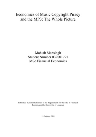 Economics of Music Copyright Piracy
and the MP3: The Whole Picture
Mahtab Mansingh
Student Number 039001795
MSc Financial Economics
Submitted in partial Fulfilment of the Requirements for the MSc in Financial
Economics at the University of Leicester
13 October 2005
 