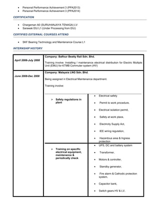• Personal Performance Achievement 3 (PPA2013)
• Personal Performance Achievement 3 (PPA2014)
CERTIFICATION
• Chargeman A0 (SURUHANJAYA TENAGA) LV
• Sarawak EIU L1 (Under Processing from EIU)
CERTIFIED EXTERNAL COURSES ATTEND
• SKF Bearing Technology and Maintenance Course L1
INTERNSHIP HISTORY
April 2008-July 2008
Company: Balfour Beatty Rail Sdn. Bhd.
Training involve: Installing / maintenance electrical distribution for Electric Multiple
Unit (EMU) for KTMB Commuter system (HV)
June 2008-Dec 2008
Company: Malaysia LNG Sdn. Bhd.
Being assigned in Electrical Maintenance department.
Training involve:
 Safety regulations in
plant
• Electrical safety
• Permit to work procedure,
• Electrical isolation permit,
• Safety at work place,
• Electricity Supply Act,
• IEE wiring regulation,
• Hazardous area & Ingress
protection
 Training on specific
electrical equipment,
maintenance &
periodically check
• UPS, DC and battery system
• Transformer,
• Motors & controller,
• Standby generator,
• Fire alarm & Cathodic protection
system,
• Capacitor bank,
• Switch gears HV & LV,
 