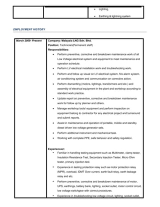 • Lighting,
• Earthing & lightning system
EMPLOYMENT HISTORY
March 2009- Present Company: Malaysia LNG Sdn. Bhd.
Position: Technician(Permanent staff)
Responsibilities:
• Perform preventive, corrective and breakdown maintenance work of all
Low Voltage electrical system and equipment to meet maintenance and
operation schedule.
• Perform LV electrical installation work and troubleshooting work.
• Perform and follow up visual on LV electrical system, fire alarm system,
air conditioning system and communication on corrective action.
• Perform dismantling (motors, lightings, transformers and etc.) and
assembly of electrical equipment in the plant and workshop according to
standard work practice.
• Update report on preventive, corrective and breakdown maintenance
work for follow up by planner and others.
• Manage workshop tools/ equipment and perform inspection on
equipment belong to contractor for any electrical project and turnaround
and submit reports.
• Assist in maintenance and operation of portable, mobile and standby
diesel driven low voltage generator sets.
• Perform additional instrument and mechanical task.
• Working with complete PPE, safe behavior and safety regulation.
Experienced :
 Familiar in handling testing equipment such as Multimeter, clamp tester,
Insulation Resistance Test, Secondary Injection Tester, Micro Ohm
tester, primary injection test.
 Experience in testing protection relay such as motor protection relay
(MPR), overload, IDMT Over current, earth fault relay, earth leakage
relay and etc.
 Perform preventive, corrective and breakdown maintenance of motor,
UPS, earthings, battery bank, lighting, socket outlet, motor control circuit,
low voltage switchgear with correct procedures.
 Experience in troubleshooting low voltage circuit, lighting, socket outlet,
 