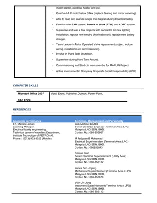 motor starter, electrical heater and etc.
 Overhaul A.C motor below 33kw (replace bearing and minor servicing).
 Able to read and analyze single line diagram during troubleshooting.
 Familiar with SAP system, Permit to Work (PTW) and LOTO system.
 Supervise and lead a few projects with contractor for new lighting
installation, replace new electro chlorination unit, replace new battery
charger.
 Team Leader in Motor Operated Valve replacement project, include
wiring, installation and commissioning.
 Involve in Plant Total Shutdown.
 Supervisor during Plant Turn Around.
 Commissioning and Start-Up team member for MARLIN Project.
 Active involvement in Company Corporate Social Responsibility (CSR)
COMPUTER SKILLS
Microsoft Office 2007
SAP ECC6
Word, Excel, Publisher, Outlook, Power Point,
REFERENCES
Academic performance Technical, Management and Personality
En. Mansor Laman
Learning Manager,
Electrical faculty engineering,
Technical centre of excellent Department,
Institute Technology of PETRONAS.
Phone : (6013) 933 8029 (Mobile)
Jack Michael Godtol
Senior Electrical Engineer (Terminal Area /LPG)
Malaysia LNG SDN. BHD.
Contact No.: 086-856667
M Redzuan B Mohamad
Electrical Superintendent (Terminal Area /LPG)
Malaysia LNG SDN. BHD.
Contact No.: 086856843
Frankie Gian
Senior Electrical Superintendent (Utility Area)
Malaysia LNG SDN. BHD.
Contact No.: 086-856122
James Bon Jinjang
Mechanical Superintendent (Terminal Area / LPG)
Malaysia LNG SDN. BHD.
Contact No.: 086-856670
Voon Jin Jung
Instrument Superintendent (Terminal Area / LPG)
Malaysia LNG SDN. BHD.
Contact No.: 086-856113
 