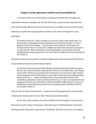 85
Chapter 4: Urban Agriculture and the Local Sustainability Fix
If one were to skim over recent articles on Vancouver and Detroit in the pages of a
major North American newspaper like The New York Times, a picture of two vastly dissimilar
cities would emerge. Many articles on Vancouver focus on its appeal as an international travel
destination. Consider the opening sentences of Denny Lee’s short travel guide for cruise
passengers:
No wonder Vancouver is often heralded as one of the world’s most livable cities. It is
blessed with a snowcapped mountain backdrop and crystal blue harbors. It is also a
gateway to the Inside Passage — the marvelous maze of glacier-carved fjords and
forested islands that are a cruise lover’s delight. But what really sets Vancouver apart is
its urban density. With sprawl kept in check by geography, the city thinks vertically.
Neighborhoods overlap, apartments rise. That seems to heighten the city’s international
mix. (2010: 1)
Contrast this picture of consumption-oriented ecotopia with a common portrayal of the Motor
City provided by Harvard economist Edward Glaeser:
Can Detroit shrink to greatness? After decades of betting that white elephant projects,
like the city’s monorail, would reverse decline, Detroit’s remarkable mayor, Dave Bing, a
former N.B.A. All-Star and successful steel entrepreneur, has focused on right-sizing his
city and its government. At the extreme, urban right-sizing could mean bulldozing large
swaths of the city. [. . .] Given that Detroit was on the wrong side of history with
competition, education, climate and industrial diversity, it is not surprising that the city’s
population fell from over 1.85 million in 1950 to 912,000 in 2008. Economic and social
headwinds ensured that Detroit would shrink, but public policies did little to halt the
city’s decline. (2010: 1)
Little mention of natural amenities here – except as part of the explanation for why Rust Belt
industrial jobs moved south to the Sun Belt. The picture presented is bleak.
On the other hand, consider some of the headlines from local papers in each city from
May and June, 2013, alone: in Vancouver, a free daily reports “Rooftop beehives, front yards
fertile ground for Vancouver’s urban farmers” (Harbottle, 2013) and a Vancouver Sun editorial
 