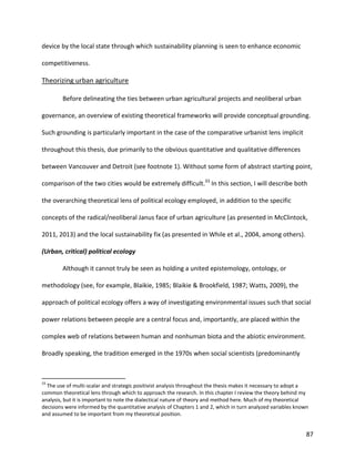 87
device by the local state through which sustainability planning is seen to enhance economic
competitiveness.
Theorizing urban agriculture
Before delineating the ties between urban agricultural projects and neoliberal urban
governance, an overview of existing theoretical frameworks will provide conceptual grounding.
Such grounding is particularly important in the case of the comparative urbanist lens implicit
throughout this thesis, due primarily to the obvious quantitative and qualitative differences
between Vancouver and Detroit (see footnote 1). Without some form of abstract starting point,
comparison of the two cities would be extremely difficult.33
In this section, I will describe both
the overarching theoretical lens of political ecology employed, in addition to the specific
concepts of the radical/neoliberal Janus face of urban agriculture (as presented in McClintock,
2011, 2013) and the local sustainability fix (as presented in While et al., 2004, among others).
(Urban, critical) political ecology
Although it cannot truly be seen as holding a united epistemology, ontology, or
methodology (see, for example, Blaikie, 1985; Blaikie & Brookfield, 1987; Watts, 2009), the
approach of political ecology offers a way of investigating environmental issues such that social
power relations between people are a central focus and, importantly, are placed within the
complex web of relations between human and nonhuman biota and the abiotic environment.
Broadly speaking, the tradition emerged in the 1970s when social scientists (predominantly
33
The use of multi-scalar and strategic positivist analysis throughout the thesis makes it necessary to adopt a
common theoretical lens through which to approach the research. In this chapter I review the theory behind my
analysis, but it is important to note the dialectical nature of theory and method here. Much of my theoretical
decisions were informed by the quantitative analysis of Chapters 1 and 2, which in turn analyzed variables known
and assumed to be important from my theoretical position.
 