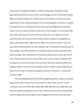 88
researching in the Global South) began to combine the approaches of political economy
(generally Marxist) with the concerns of the nascent ecology movement. As described by Watts
(2009), this political ecological lens entailed a focus on three elements of the nature-society
relationship. First, the relationship between environmental degradation and poverty is assumed
to be dialectical, with increased poverty often requiring increased degradation of social and
‘natural’ resources. Second, all actions and decisions of ‘land managers’ are understood to take
place within certain spatial and scalar constraints, which were seen originally as primarily
political economic, but now also include the discursive and ontological (see Swyngedouw &
Heynen, 2003; Mahon & Keil, 2009; Neumann, 2009). Third, ‘external structures’ such as the
state and international relations also play a significant role in limiting and directing the action of
‘land managers.’ Key to this framework is the concept of nature as socially constructed. Most
political ecologists take a materialist view of the world, viewing humans as within the realm of
nature. They also point out that our ideas of what counts as natural and our relationship with
the biophysical environment are part of our social world: they can be capriciously affected by
ideology, tradition, and intersectional inequalities, and are enrolled in unequal relationships of
power. For this reason, many political ecologists use the term ‘socionature’ or ‘socionatural’
(e.g. Braun, 2002).
From these (largely Marxist and Third World) beginnings, political ecology has expanded
significantly to tackle a range of human-environment or nature-society issues (for reviews
charting this shift, see Keil 2003, 2005; Walker 2005, 2006, 2007; Neumman, 2009, 2010). One
of the most significant developments comes from contemporary work in the sub-field of urban
political ecology, which seeks to address a lack of engagement with urban studies and urban
 