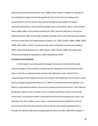 89
political economy literatures (Heynen et al., 2006; Zimmer, 2010). In addition to altering the
lens of political ecology from the ethnographically ‘far’ to the ‘near’ by studying urban
environments in the First World, urban political ecology has also sought to integrate
approaches pioneered in science and technology studies such as Bruno Latour’s actor network
theory (2004, 2005; see also Watts and McCarthy 1997; Demeritt 1998; Braun and Castree
1998; Whatmore, 2002; Forsyth 2003; Goldman, Nadasdy, and Turner 2011) and urban political
economy’s theorization of neoliberalization (Heynen et al., 2007; Castree, 2008a, 2008b, 2010a,
2010b, 2011; Bakker, 2010). Examples of study topics include the American lawn (Robbins,
2007), urban forests (Heynen et al., 2007; Heynen, 2003; Heynen, 2006), and urban water
infrastructure (Giglioli & Swyngedouw, 2008; Swyngedouw, 2007).
Circulation and metabolism
In this chapter, I use urban political ecology’s framework to understand the wide
historical changes in the circulation of capital and the metabolism of nature that have taken
place in each city to understand how and why urban agriculture arises. Central to this
understanding are the biological concepts of circulation and metabolism. Recent work in urban
political ecology (see generally Heynen et al., 2007) has employed these ideas together in an
effort to understand the dialectic nature of the economy and the environment. From a Marxist
perspective, capital is value in motion, and its circulation and fixing in place and time have
serious short- and long-term effects on the built environment and everyday life in cities. Also
drawing on the work of Marx, human labor is understood to be the metabolism of nature:
humans exist within the natural world, of course, but are also uniquely separated from it
through their ability to add value through purposeful labor (see Marx, 1867/1976: Chapter 7,
 