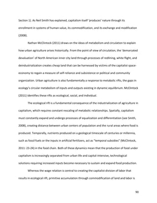 90
Section 1). As Neil Smith has explained, capitalism itself ‘produces’ nature through its
enrollment in systems of human value, its commodification, and its exchange and modification
(2008).
Nathan McClintock (2011) draws on the ideas of metabolism and circulation to explain
how urban agriculture arises historically. From the point of view of circulation, the ‘demarcated
devaluation’ of North American inner city land through processes of redlining, white flight, and
deindustrialization creates cheap land that can be harnessed by victims of the capitalist space-
economy to regain a measure of self-reliance and subsistence or political and community
organization. Urban agriculture is also fundamentally a response to metabolic rifts, the gaps in
ecology’s circular metabolism of inputs and outputs existing in dynamic equilibrium. McClintock
(2011) identifies these rifts as ecological, social, and individual.
The ecological rift is a fundamental consequence of the industrialization of agriculture in
capitalism, which requires constant rescaling of metabolic relationships. Spatially, capitalism
must constantly expand and undergo processes of equalization and differentiation (see Smith,
2008), creating distance between urban centers of population and the rural areas where food is
produced. Temporally, nutrients produced on a geological timescale of centuries or millennia,
such as fossil fuels or the inputs in artificial fertilizers, act as “temporal subsidies” (McClintock,
2011: 23-24) in the food chain. Both of these dynamics mean that the production of food under
capitalism is increasingly separated from urban life and capital-intensive, technological
solutions requiring increased inputs become necessary to sustain and expand food production.
Whereas the wage relation is central to creating the capitalist division of labor that
results in ecological rift, primitive accumulation through commodification of land and labor is
 