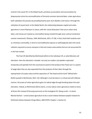 91
central in the social rift. In the Global South, primitive accumulation and accumulation by
dispossession drive the commodification of formerly common land and labor; urban agriculture
both subsidizes this process by providing food to poor slum dwellers and resists it through the
utilization of vacant land. In the Global North, the relationship between capital and urban
agriculture is more Polanyian in nature, with the ‘social dislocation’ that occurs when land,
labor, and money are treated as commodities being resisted through socio-cultural ‘protective
counter-movements’ (Polanyi, 1944; McClintock, 2011: 27-28). In fact, food itself could be seen
as a fictitious commodity, in that its commodification ignores or pathologically alters the social
relations required to ensure everyone is fed and creates externalities that are not accounted for
in the free market.
The final rift identified by McClintock (2011) is the individual rift, or what Marxists call
alienation. Here the alienation is double: not only are modern city dwellers separated
temporally and spatially from the socionatural systems that produce their food, but in a system
of wage labor they are also separated from the products of their labor through the
expropriation of surplus value and the separation of “the head and the hand” (Alfred Sohn-
Rethel quoted in McClintock, 2011: 32). Although it must be done in a critical and self-reflexive
manner, the praxis of urban agriculture gains its radical edge through breaking down this dual
alienation. Indeed, as McClintock (2011) claims, a truly radical urban agriculture needs to stress
all three rifts instead of focusing overmuch on the ecological rift. Doing so will – in classic
Marxist fashion – unveil (urban) agriculture to be a social relation between people instead of a
fetishized relation between things (Marx, 1867/1976: Chapter 1, Section 4).
 