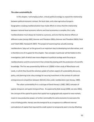 92
The urban sustainability fix
In this chapter, I will employ (urban, critical) political ecology to unpack the relationship
between political economic context, the local state, and urban agricultural projects.
Geographers studying neoliberalization have made efforts to stress that the relationship
between national-level economic reforms and local economies is complex; this is why
neoliberalization must always be treated as a process, and one that has diverse effects at
different scales (Jessop 2002; Brenner and Theodore 2002a; Brenner and Theodore 2002b; Peck
and Tickell 2002; Hackworth 2007). This project of examining how actually-existing-
neoliberalisms ‘play out’ on the ground is an important step to developing real alternatives, and
is therefore one of my goals for this chapter. Two concepts in particular will be helpful to this
investigation, both of which owe more allegiance to political ecology work focusing on
neoliberalization and the environment than scholarship dealing with the production of scientific
knowledge. The first was presented by While et al. (2004) in their study of Manchester and
Leeds, in which they found the selective uptake of certain aspects of sustainability discourse,
policy, and planning to be a key strategy for securing investment in the context of cutthroat
entrepreneurial competition between (British) cities under neoliberalism (see Harvey, 1989).
The urban sustainability fix is a sub-type of David Harvey’s (1982; 2001) concepts of
spatial, temporal, and spatio-temporal fixes. As explained by Bob Jessop (2006; see also 2002),
the concept of the spatial fix posits that capital has to geographically expand to new markets,
invest in new productive power, or further commodify the extra-economic to overcome the
crisis of falling profits. Harvey sees the temporal fix as a response to a different internal
contradiction of capital that required the credit system to temporarily avert crisis by offsetting
 