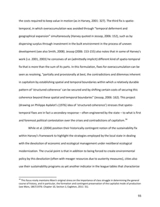93
the costs required to keep value in motion (as in Harvey, 2001: 327). The third fix is spatio-
temporal, in which overaccumulation was avoided through “temporal deferment and
geographical expansion” simultaneously (Harvey quoted in Jessop, 2006: 152), such as by
dispersing surplus through investment in the built environment in the process of uneven
development (see also Smith, 2008). Jessop (2006: 153-155) also notes that in some of Harvey’s
work (i.e. 2001, 2003) he conceives of an (admittedly implicit) different kind of spatio-temporal
fix that is more than the sum of its parts. In this formulation, fixes for overaccumulation can be
seen as resolving, “partially and provisionally at best, the contradictions and dilemmas inherent
in capitalism by establishing spatial and temporal boundaries within which a relatively durable
pattern of ‘structured coherence’ can be secured and by shifting certain costs of securing this
coherence beyond these spatial and temporal boundaries” (Jessop, 2006: 162). This project
(drawing on Philippe Aydalot’s (1976) idea of ‘structured coherence’) stresses that spatio-
temporal fixes are in fact a secondary response – often engineered by the state – to what is first
and foremost political contestation over the crises and contradictions of capitalism.34
While et al. (2004) position their historically contingent notion of the sustainability fix
within Harvey’s framework to highlight the strategies employed by the local state in dealing
with the devolution of economic and ecological management under neoliberal ecological
modernization. The crucial point is that in addition to being forced to create environmental
policy by this devolution (often with meager resources due to austerity measures), cities also
use their sustainability programs as yet another indicator in the league tables that characterize
34
This focus nicely maintains Marx’s original stress on the importance of class struggle in determining the general
course of history, and in particular, the formation and contingent preservation of the capitalist mode of production
(see Marx, 1867/1976: Chapter 10, Section 1; Eagleton, 2011: 31).
 
