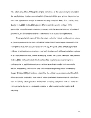 94
inter-urban competition. Although the original formulation of the sustainability fix is rooted in
the specific United Kingdom context in which While et al. (2004) were writing, the concept has
since seen application in a range of contexts, including Vancouver (Kear, 2007; Quastel, 2009;
Quastel et al., 2012; Rostol, 2013); despite differences in the specific contours of the
competitive inter-urban environment and the relationship between national and sub-national
governance, the overall cohesion of the sustainability fix as a useful concept remains.
The original article claimed, “Whether this is a selective ‘rollout’ neoliberalism in action,
or gathering momentum for some kind of alternative mode of social regulation remains to be
seen” (While et al, 2004: 566); more recent work (e.g. Krueger & Gibbs, 2009) has provided
evidence of both outcomes, sometimes even both simultaneously. Although not always pointed
to by critics of neoliberalism, several studies (e.g. Bakker, 2007; Gibbs & Krueger, 2009; see also
Castree, 2011: 43) have illustrated that neoliberal (re-)regulation can lead to improved
environmental or social justice outcomes – at least according to market environmentalist
metrics. This seeming contradiction (the ‘sustainable development paradox’ identified by
Krueger & Gibbs, 2009) will be key in establishing the political economic context within which
urban agriculture movements have entered public view in Vancouver and Detroit. In different
ways in each city, urban agriculture development and policy is employed both as a tool of the
entrepreneurial city and as a grassroots response to urban environmental injustice and
inequality.
 