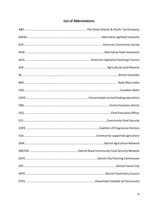 xi
List of Abbreviations
A&P ................................................................................The Great Atlantic & Pacific Tea Company
AAFNs................................................................................................Alternative agrifood networks
ACS ..................................................................................................... American Community Survey
AFM...................................................................................................... Alternative food movement
ALEC ....................................................................................American Legislative Exchange Council
ALR ...........................................................................................................Agricultural Land Reserve
BC ............................................................................................................................British Columbia
BMI......................................................................................................................... Body Mass Index
CAD........................................................................................................................... Canadian dollar
CAFO.................................................................................Concentrated animal feeding operations
CBD..............................................................................................................Central business district
CEO................................................................................................................Chief Executive Officer
CFS............................................................................................................Community Food Security
COPE.............................................................................................. Coalition of Progressive Electors
CSA .............................................................................................Community-supported agriculture
DAN ......................................................................................................Detroit Agriculture Network
DBCFSN ...............................................................Detroit Black Community Food Security Network
DCPC............................................................................................ Detroit City Planning Commission
DFC .......................................................................................................................Detroit Future City
DFPC.......................................................................................................Detroit Food Policy Council
DTES ......................................................................................... Downtown Eastside (of Vancouver)
 