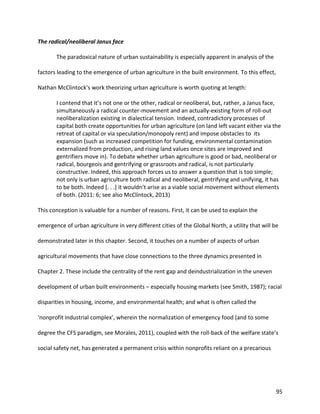 95
The radical/neoliberal Janus face
The paradoxical nature of urban sustainability is especially apparent in analysis of the
factors leading to the emergence of urban agriculture in the built environment. To this effect,
Nathan McClintock’s work theorizing urban agriculture is worth quoting at length:
I contend that it’s not one or the other, radical or neoliberal, but, rather, a Janus face,
simultaneously a radical counter-movement and an actually-existing form of roll-out
neoliberalization existing in dialectical tension. Indeed, contradictory processes of
capital both create opportunities for urban agriculture (on land left vacant either via the
retreat of capital or via speculation/monopoly rent) and impose obstacles to its
expansion (such as increased competition for funding, environmental contamination
externalized from production, and rising land values once sites are improved and
gentrifiers move in). To debate whether urban agriculture is good or bad, neoliberal or
radical, bourgeois and gentrifying or grassroots and radical, is not particularly
constructive. Indeed, this approach forces us to answer a question that is too simple;
not only is urban agriculture both radical and neoliberal, gentrifying and unifying, it has
to be both. Indeed [. . .] it wouldn’t arise as a viable social movement without elements
of both. (2011: 6; see also McClintock, 2013)
This conception is valuable for a number of reasons. First, it can be used to explain the
emergence of urban agriculture in very different cities of the Global North, a utility that will be
demonstrated later in this chapter. Second, it touches on a number of aspects of urban
agricultural movements that have close connections to the three dynamics presented in
Chapter 2. These include the centrality of the rent gap and deindustrialization in the uneven
development of urban built environments – especially housing markets (see Smith, 1987); racial
disparities in housing, income, and environmental health; and what is often called the
‘nonprofit industrial complex’, wherein the normalization of emergency food (and to some
degree the CFS paradigm, see Morales, 2011), coupled with the roll-back of the welfare state’s
social safety net, has generated a permanent crisis within nonprofits reliant on a precarious
 