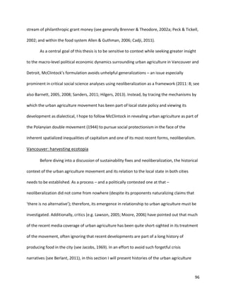 96
stream of philanthropic grant money (see generally Brenner & Theodore, 2002a; Peck & Tickell,
2002; and within the food system Allen & Guthman, 2006; Cadji, 2011).
As a central goal of this thesis is to be sensitive to context while seeking greater insight
to the macro-level political economic dynamics surrounding urban agriculture in Vancouver and
Detroit, McClintock’s formulation avoids unhelpful generalizations – an issue especially
prominent in critical social science analyses using neoliberalization as a framework (2011: 8; see
also Barnett, 2005, 2008; Sanders, 2011; Hilgers, 2013). Instead, by tracing the mechanisms by
which the urban agriculture movement has been part of local state policy and viewing its
development as dialectical, I hope to follow McClintock in revealing urban agriculture as part of
the Polanyian double movement (1944) to pursue social protectionism in the face of the
inherent spatialized inequalities of capitalism and one of its most recent forms, neoliberalism.
Vancouver: harvesting ecotopia
Before diving into a discussion of sustainability fixes and neoliberalization, the historical
context of the urban agriculture movement and its relation to the local state in both cities
needs to be established. As a process – and a politically contested one at that –
neoliberalization did not come from nowhere (despite its proponents naturalizing claims that
‘there is no alternative’); therefore, its emergence in relationship to urban agriculture must be
investigated. Additionally, critics (e.g. Lawson, 2005; Moore, 2006) have pointed out that much
of the recent media coverage of urban agriculture has been quite short-sighted in its treatment
of the movement, often ignoring that recent developments are part of a long history of
producing food in the city (see Jacobs, 1969). In an effort to avoid such forgetful crisis
narratives (see Berlant, 2011), in this section I will present histories of the urban agriculture
 