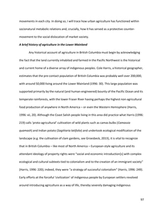 97
movements in each city. In doing so, I will trace how urban agriculture has functioned within
socionatural metabolic relations and, crucially, how it has served as a protective counter-
movement to the social dislocation of market society.
A brief history of agriculture in the Lower Mainland
Any historical account of agriculture in British Columbia must begin by acknowledging
the fact that the land currently inhabited and farmed in the Pacific Northwest is the historical
and current home of a diverse array of indigenous peoples. Cole Harris, a historical geographer,
estimates that the pre-contact population of British Columbia was probably well over 200,000,
with around 50,000 living around the Lower Mainland (1996: 30). This large population was
supported primarily by the natural (and human-engineered) bounty of the Pacific Ocean and its
temperate rainforests, with the lower Fraser River having perhaps the highest non-agricultural
food production of anywhere in North America – or even the Western Hemisphere (Harris,
1996: xii, 20). Although the Coast Salish people living in this area did practice what Harris (1996:
219) calls ‘proto-agricultural’ cultivation of wild plants such as camas bulbs (Camassia
quamash) and Indian potato (Sagittaria latifolia) and undertook ecological modification of the
landscape (e.g. the cultivation of clam gardens, see Groesbeck, 2013), it is vital to recognize
that in British Columbia – like most of North America – European-style agriculture and its
attendant ideology of property rights were “social and economic introduction[s] with complex
ecological and cultural subtexts tied to colonialism and to the creation of an immigrant society”
(Harris, 1996: 220); indeed, they were “a strategy of successful colonialism” (Harris, 1996: 249).
Early efforts at the forceful ‘civilization’ of indigenous people by European settlers revolved
around introducing agriculture as a way of life, thereby severely damaging indigenous
 