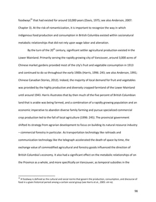 98
foodways35
that had existed for around 10,000 years (Davis, 1975; see also Anderson, 2007:
Chapter 3). At the risk of romanticization, it is important to recognize the way in which
indigenous food production and consumption in British Columbia existed within socionatural
metabolic relationships that did not rely upon wage labor and alienation.
By the turn of the 20th
century, significant settler agricultural production existed in the
Lower Mainland. Primarily serving the rapidly growing city of Vancouver, around 3,000 acres of
Chinese market gardens provided most of the city’s fruit and vegetable consumption in 1913
and continued to do so throughout the early 1900s (Harris, 1996: 243; see also Anderson, 1991;
Chinese Canadian Stories, 2012). Indeed, the majority of local demand for fruit and vegetables
was provided by the highly productive and diversely cropped farmland of the Lower Mainland
until around 1943. Harris illustrates that by then much of the five percent of British Columbian
land that is arable was being farmed, and a combination of a rapidly growing population and an
economic imperative to abandon diverse family farming and pursue specialized commercial
crop production led to the fall of local agriculture (1996: 245). The provincial government
shifted its strategy from agrarian development to focus on building its natural resource industry
– commercial forestry in particular. As transportation technology like railroads and
communication technology like the telegraph accelerated the death of space by time, the
exchange value of commodified agricultural and forestry goods influenced the direction of
British Columbia’s economy. It also had a significant effect on the metabolic relationships of on
the Province as a whole, and more specifically on Vancouver, as temporal subsidies in the
35
A foodway is defined as the cultural and social norms that govern the production, consumption, and discourse of
food in a given historical period among a certain social group (see Harris et al., 2005: viii-ix).
 