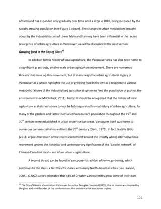 101
of farmland has expanded only gradually over time until a drop in 2010, being outpaced by the
rapidly growing population (see Figure 1 above). The changes in urban metabolism brought
about by the industrialization of Lower Mainland farming have been influential in the recent
resurgence of urban agriculture in Vancouver, as will be discussed in the next section.
Growing food in the City of Glass36
In addition to this history of local agriculture, the Vancouver area has also been home to
a significant grassroots, smaller-scale urban agriculture movement. There are numerous
threads that make up this movement, but in many ways the urban agricultural legacy of
Vancouver as a whole highlights the use of growing food in the city as a response to various
metabolic failures of the industrialized agricultural system to feed the population or protect the
environment (see McClintock, 2011). Firstly, it should be recognized that the history of local
agriculture as sketched above cannot be fully separated from a history of urban agriculture, for
many of the gardens and farms that fueled Vancouver’s population throughout the 19th
and
20th
century were established in urban or peri-urban areas. Vancouver itself was home to
numerous commercial farms well into the 20th
century (Davis, 1975). In fact, Natalie Gibb
(2011) argues that much of the recent excitement around the (mostly white) alternative food
movement ignores the historical and contemporary significance of the ‘parallel network’ of
Chinese-Canadian local – and often urban – agriculture.
A second thread can be found in Vancouver’s tradition of home gardening, which
continues to this day – a fact the city shares with many North American cities (see Lawson,
2005). A 2002 survey estimated that 44% of Greater Vancouverites grow some of their own
36
The City of Glass is a book about Vancouver by author Douglas Coupland (2000); the nickname was inspired by
the glass and steel facades of the condominiums that dominate the Vancouver skyline.
 