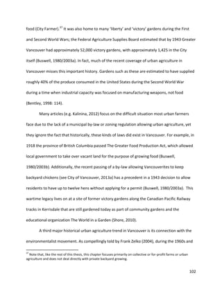 102
food (City Farmer).37
It was also home to many ‘liberty’ and ‘victory’ gardens during the First
and Second World Wars; the Federal Agriculture Supplies Board estimated that by 1943 Greater
Vancouver had approximately 52,000 victory gardens, with approximately 1,425 in the City
itself (Buswell, 1980/2003a). In fact, much of the recent coverage of urban agriculture in
Vancouver misses this important history. Gardens such as these are estimated to have supplied
roughly 40% of the produce consumed in the United States during the Second World War
during a time when industrial capacity was focused on manufacturing weapons, not food
(Bentley, 1998: 114).
Many articles (e.g. Kalinina, 2012) focus on the difficult situation most urban farmers
face due to the lack of a municipal by-law or zoning regulation allowing urban agriculture, yet
they ignore the fact that historically, these kinds of laws did exist in Vancouver. For example, in
1918 the province of British Columbia passed The Greater Food Production Act, which allowed
local government to take over vacant land for the purpose of growing food (Buswell,
1980/2003b). Additionally, the recent passing of a by-law allowing Vancouverites to keep
backyard chickens (see City of Vancouver, 2013a) has a precedent in a 1943 decision to allow
residents to have up to twelve hens without applying for a permit (Buswell, 1980/2003a). This
wartime legacy lives on at a site of former victory gardens along the Canadian Pacific Railway
tracks in Kerrisdale that are still gardened today as part of community gardens and the
educational organization The World in a Garden (Shore, 2010).
A third major historical urban agriculture trend in Vancouver is its connection with the
environmentalist movement. As compellingly told by Frank Zelko (2004), during the 1960s and
37
Note that, like the rest of this thesis, this chapter focuses primarily on collective or for-profit farms or urban
agriculture and does not deal directly with private backyard growing.
 