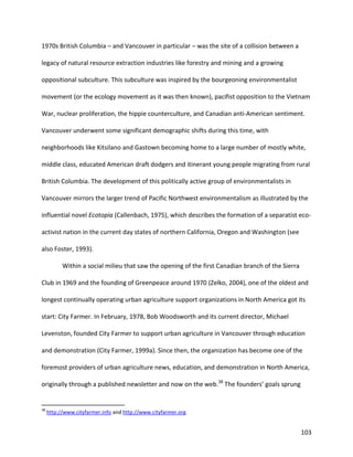103
1970s British Columbia – and Vancouver in particular – was the site of a collision between a
legacy of natural resource extraction industries like forestry and mining and a growing
oppositional subculture. This subculture was inspired by the bourgeoning environmentalist
movement (or the ecology movement as it was then known), pacifist opposition to the Vietnam
War, nuclear proliferation, the hippie counterculture, and Canadian anti-American sentiment.
Vancouver underwent some significant demographic shifts during this time, with
neighborhoods like Kitsilano and Gastown becoming home to a large number of mostly white,
middle class, educated American draft dodgers and itinerant young people migrating from rural
British Columbia. The development of this politically active group of environmentalists in
Vancouver mirrors the larger trend of Pacific Northwest environmentalism as illustrated by the
influential novel Ecotopia (Callenbach, 1975), which describes the formation of a separatist eco-
activist nation in the current day states of northern California, Oregon and Washington (see
also Foster, 1993).
Within a social milieu that saw the opening of the first Canadian branch of the Sierra
Club in 1969 and the founding of Greenpeace around 1970 (Zelko, 2004), one of the oldest and
longest continually operating urban agriculture support organizations in North America got its
start: City Farmer. In February, 1978, Bob Woodsworth and its current director, Michael
Levenston, founded City Farmer to support urban agriculture in Vancouver through education
and demonstration (City Farmer, 1999a). Since then, the organization has become one of the
foremost providers of urban agriculture news, education, and demonstration in North America,
originally through a published newsletter and now on the web.38
The founders’ goals sprung
38
http://www.cityfarmer.info and http://www.cityfarmer.org
 