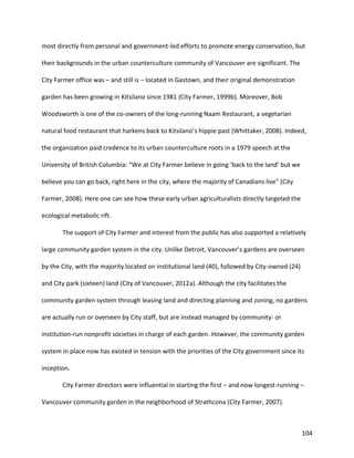 104
most directly from personal and government-led efforts to promote energy conservation, but
their backgrounds in the urban counterculture community of Vancouver are significant. The
City Farmer office was – and still is – located in Gastown, and their original demonstration
garden has been growing in Kitsilano since 1981 (City Farmer, 1999b). Moreover, Bob
Woodsworth is one of the co-owners of the long-running Naam Restaurant, a vegetarian
natural food restaurant that harkens back to Kitsilano’s hippie past (Whittaker, 2008). Indeed,
the organization paid credence to its urban counterculture roots in a 1979 speech at the
University of British Columbia: “We at City Farmer believe in going ‘back to the land’ but we
believe you can go back, right here in the city, where the majority of Canadians live” (City
Farmer, 2008). Here one can see how these early urban agriculturalists directly targeted the
ecological metabolic rift.
The support of City Farmer and interest from the public has also supported a relatively
large community garden system in the city. Unlike Detroit, Vancouver’s gardens are overseen
by the City, with the majority located on institutional land (40), followed by City-owned (24)
and City park (sixteen) land (City of Vancouver, 2012a). Although the city facilitates the
community garden system through leasing land and directing planning and zoning, no gardens
are actually run or overseen by City staff, but are instead managed by community- or
institution-run nonprofit societies in charge of each garden. However, the community garden
system in place now has existed in tension with the priorities of the City government since its
inception.
City Farmer directors were influential in starting the first – and now longest-running –
Vancouver community garden in the neighborhood of Strathcona (City Farmer, 2007).
 