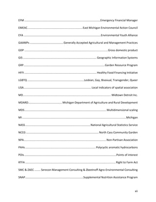 xii
EFM ...................................................................................................Emergency Financial Manager
EMEAC........................................................................East Michigan Environmental Action Council
EYA .....................................................................................................Environmental Youth Alliance
GAAMPs ............................................Generally Accepted Agricultural and Management Practices
GDP .............................................................................................................Gross domestic product
GIS ................................................................................................ Geographic Information Systems
GRP..........................................................................................................Garden Resource Program
HFFI .............................................................................................. Healthy Food Financing Initiative
LGBTQ ..........................................................................Lesbian, Gay, Bisexual, Transgender, Queer
LISA........................................................................................ Local indicators of spatial association
MD................................................................................................................... Midtown Detroit Inc.
MDARD............................................ Michigan Department of Agriculture and Rural Development
MDS...........................................................................................................Multidimensional scaling
MI........................................................................................................................................Michigan
NASS.....................................................................................National Agricultural Statistics Service
NCCG ............................................................................................... North Cass Community Garden
NPA............................................................................................................Non-Partisan Association
PAHs............................................................................................ Polycyclic aromatic hydrocarbons
POIs ........................................................................................................................Points of interest
RTFA ...................................................................................................................... Right to Farm Act
SMC & ZAEC ........ Serecon Management Consulting & Zbeetnoff Agro-Environmental Consulting
SNAP............................................................................Supplemental Nutrition Assistance Program
 